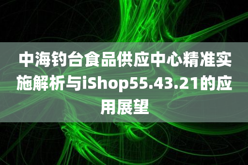 中海钓台食品供应中心精准实施解析与iShop55.43.21的应用展望