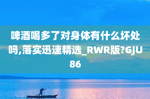 啤酒喝多了对身体有什么坏处吗,落实迅速精选_RWR版?GJU86