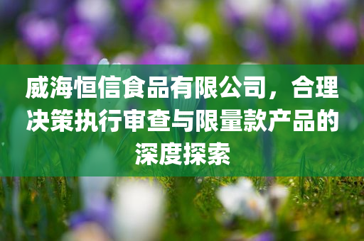 威海恒信食品有限公司，合理决策执行审查与限量款产品的深度探索