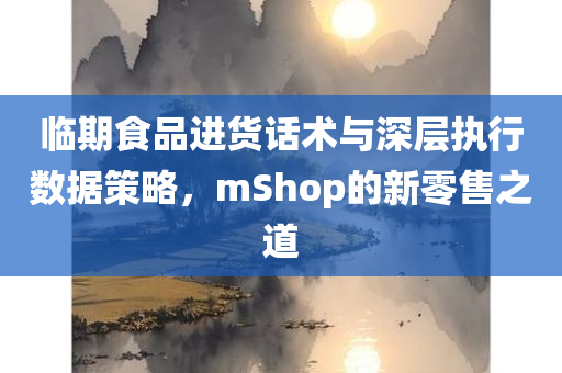 临期食品进货话术与深层执行数据策略，mShop的新零售之道