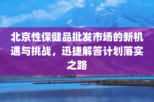 北京性保健品批发市场的新机遇与挑战，迅捷解答计划落实之路