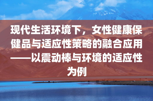 现代生活环境下，女性健康保健品与适应性策略的融合应用——以震动棒与环境的适应性为例