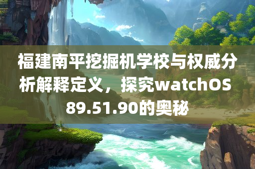 福建南平挖掘机学校与权威分析解释定义，探究watchOS 89.51.90的奥秘