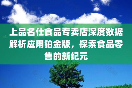 上品名仕食品专卖店深度数据解析应用铂金版，探索食品零售的新纪元