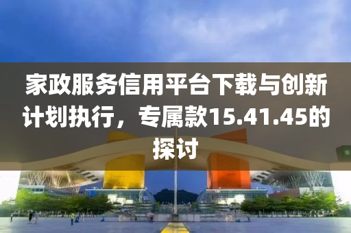 家政服务信用平台下载与创新计划执行，专属款15.41.45的探讨